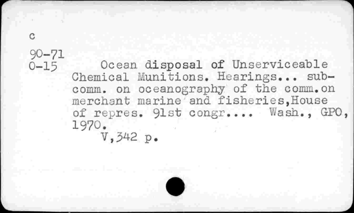 ﻿90-71
0-15 Ocean disposal of Unserviceable Chemical Munitions. Hearings... subcomm. on oceanography of the comm.on merchant marine and fisheries,House of repres. 91st congr.... Wash., GPO, 1970.
V.542 p.